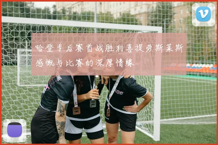 哈登季后赛首战胜利喜提劳斯莱斯感慨与比赛的深厚情缘