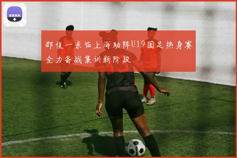 邵佳一亲临上海助阵U19国足热身赛全力备战集训新阶段
