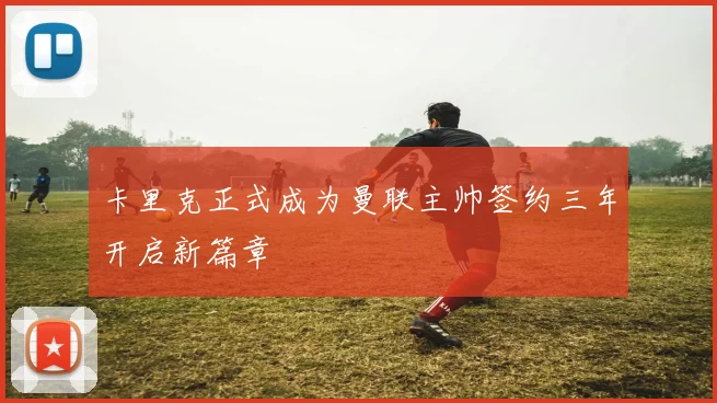 卡里克正式成为曼联主帅签约三年开启新篇章