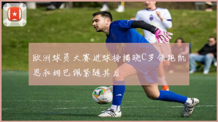 欧洲球员大赛进球榜揭晓C罗领跑凯恩和姆巴佩紧随其后