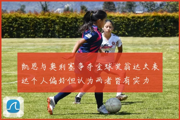 凯恩与奥利塞争夺金球奖翁达夫表达个人偏好但认为两者皆有实力