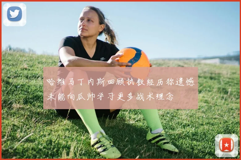 哈维马丁内斯回顾执教经历称遗憾未能向瓜帅学习更多战术理念