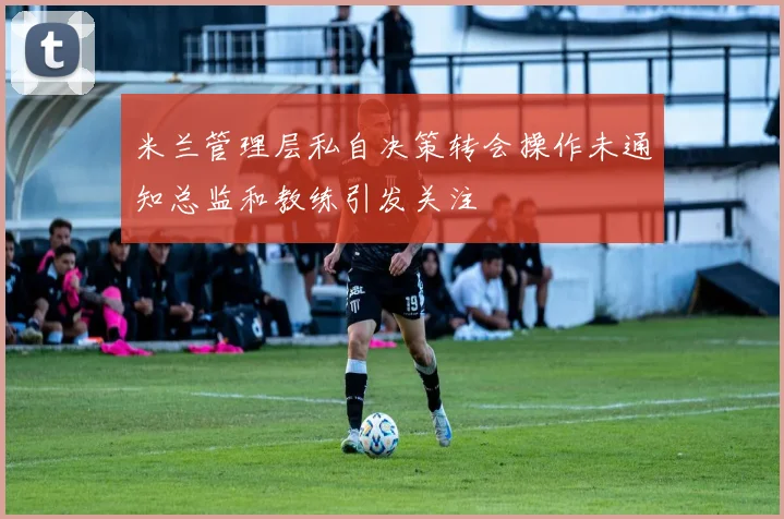 米兰管理层私自决策转会操作未通知总监和教练引发关注