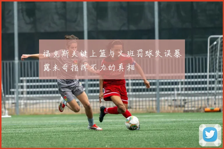 福克斯关键上篮与文班罚球失误暴露米奇指挥不力的真相