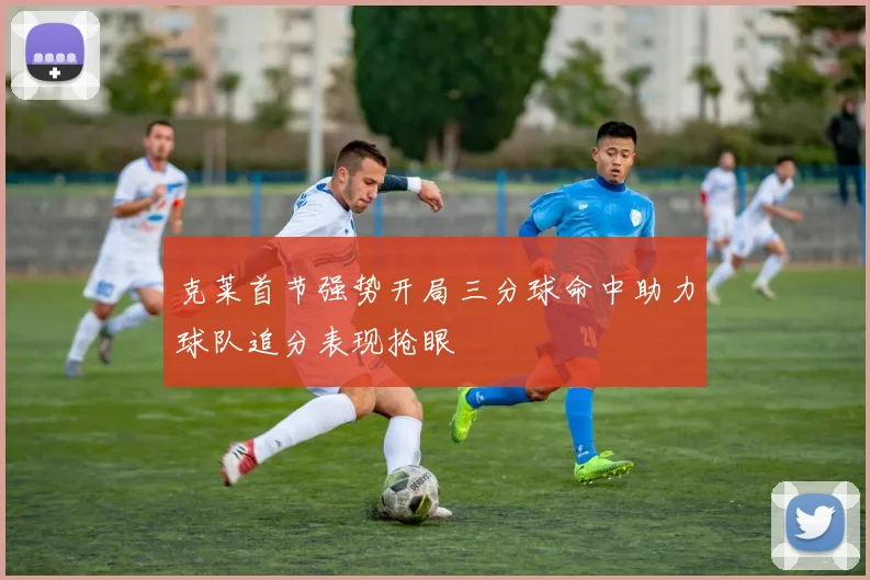 克莱首节强势开局三分球命中助力球队追分表现抢眼