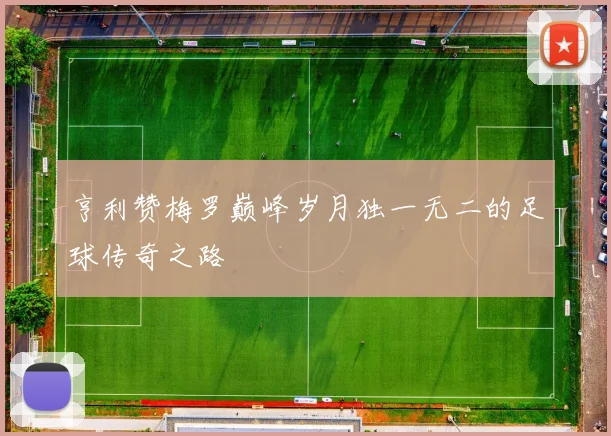 亨利赞梅罗巅峰岁月独一无二的足球传奇之路
