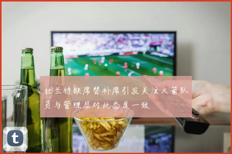 杜兰特缺席替补席引发关注火箭队员与管理层对此态度一致