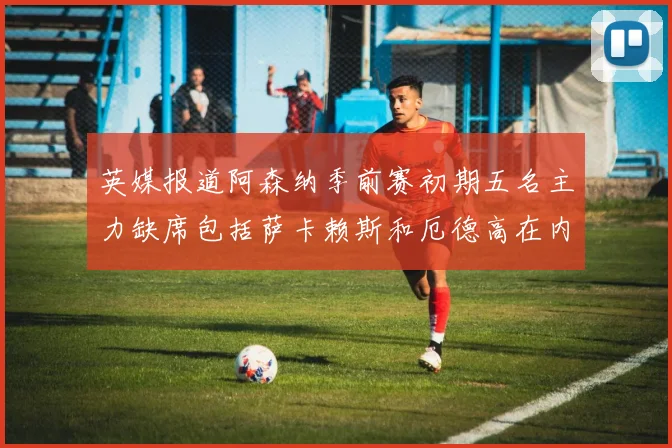 英媒报道阿森纳季前赛初期五名主力缺席包括萨卡赖斯和厄德高在内