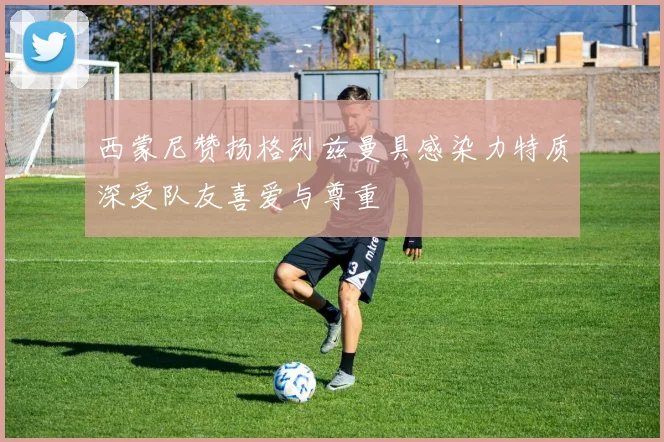 西蒙尼赞扬格列兹曼具感染力特质深受队友喜爱与尊重