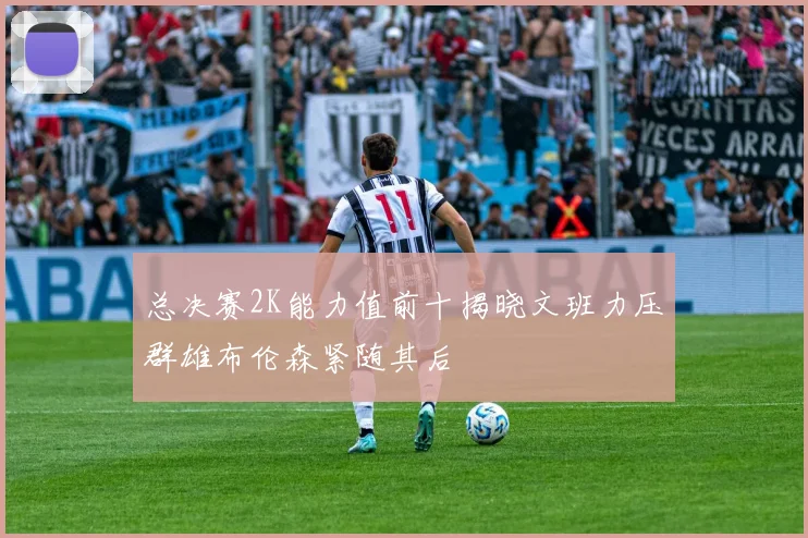 总决赛2K能力值前十揭晓文班力压群雄布伦森紧随其后